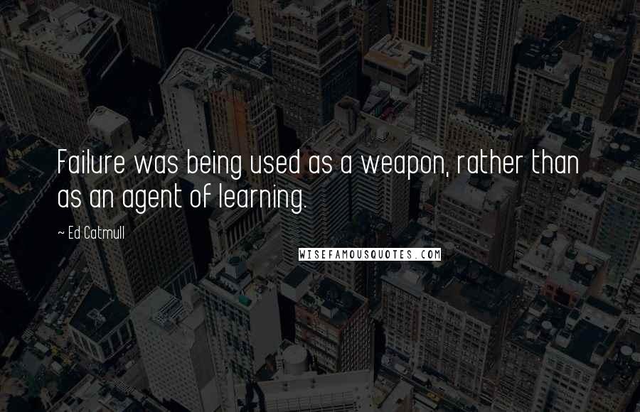 Ed Catmull Quotes: Failure was being used as a weapon, rather than as an agent of learning.