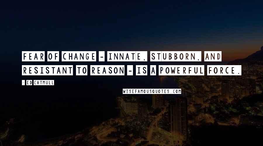 Ed Catmull Quotes: Fear of change - innate, stubborn, and resistant to reason - is a powerful force.