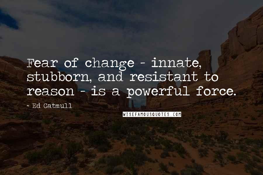 Ed Catmull Quotes: Fear of change - innate, stubborn, and resistant to reason - is a powerful force.