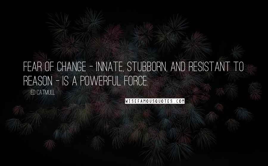 Ed Catmull Quotes: Fear of change - innate, stubborn, and resistant to reason - is a powerful force.