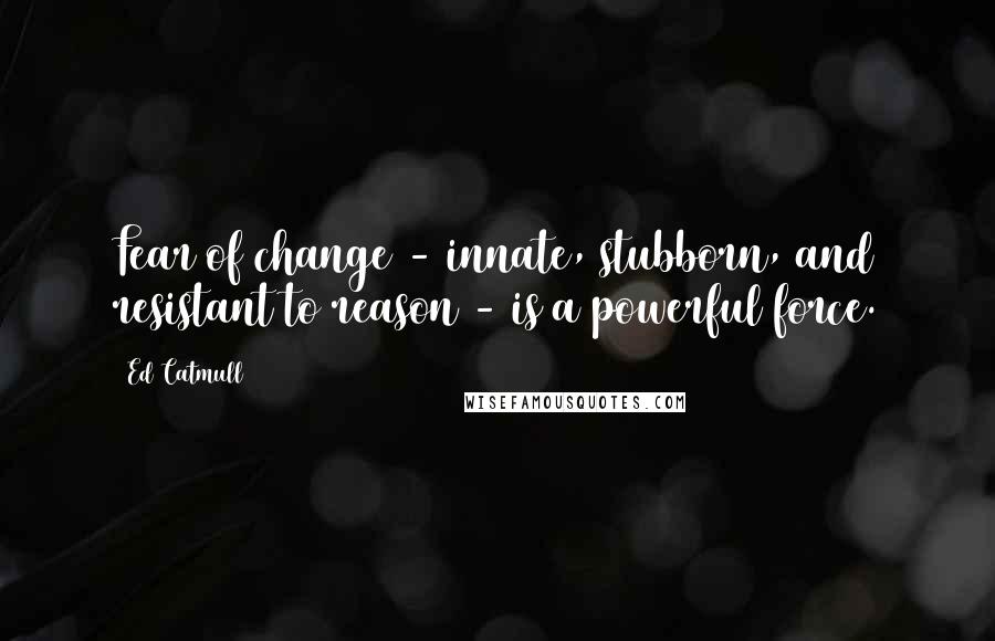 Ed Catmull Quotes: Fear of change - innate, stubborn, and resistant to reason - is a powerful force.