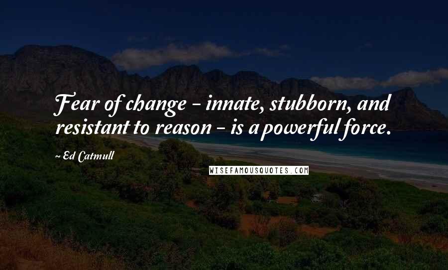 Ed Catmull Quotes: Fear of change - innate, stubborn, and resistant to reason - is a powerful force.