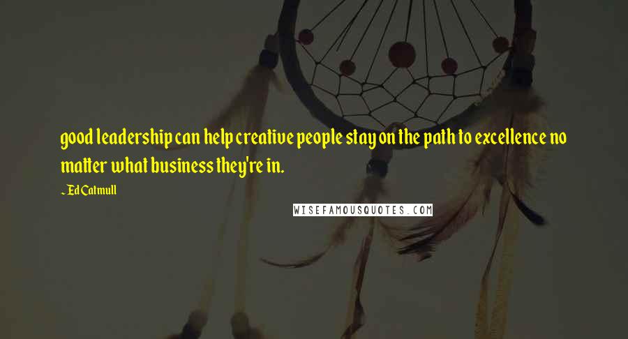 Ed Catmull Quotes: good leadership can help creative people stay on the path to excellence no matter what business they're in.