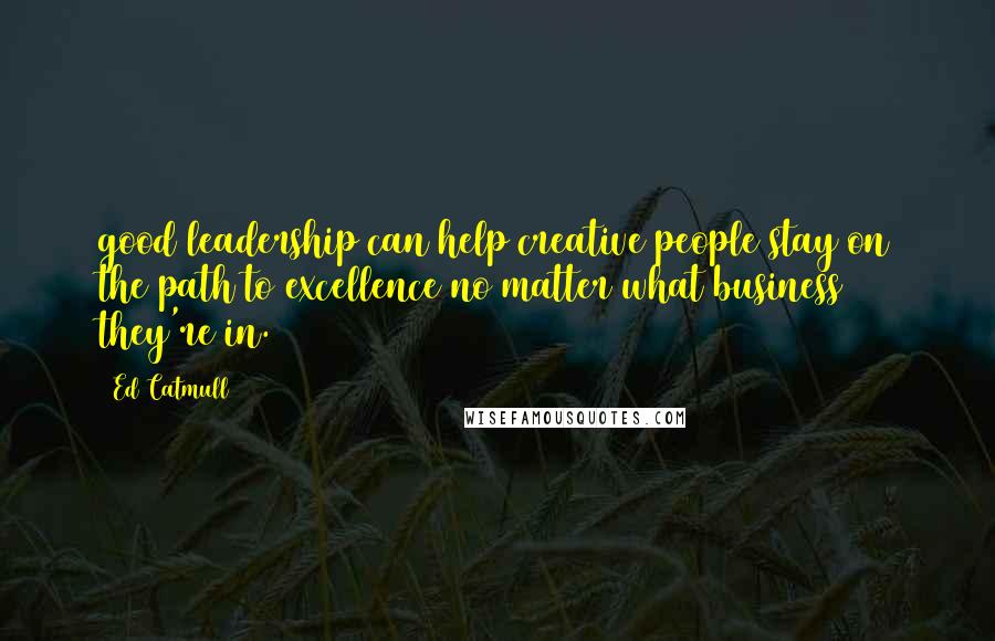 Ed Catmull Quotes: good leadership can help creative people stay on the path to excellence no matter what business they're in.