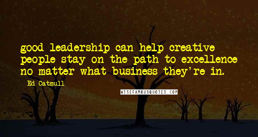 Ed Catmull Quotes: good leadership can help creative people stay on the path to excellence no matter what business they're in.