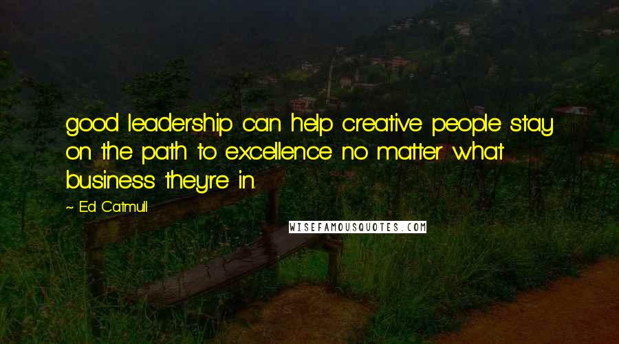 Ed Catmull Quotes: good leadership can help creative people stay on the path to excellence no matter what business they're in.