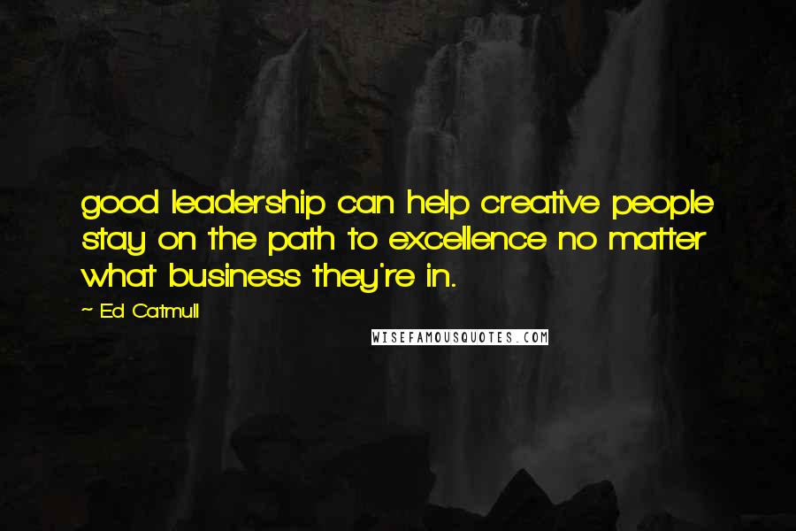 Ed Catmull Quotes: good leadership can help creative people stay on the path to excellence no matter what business they're in.