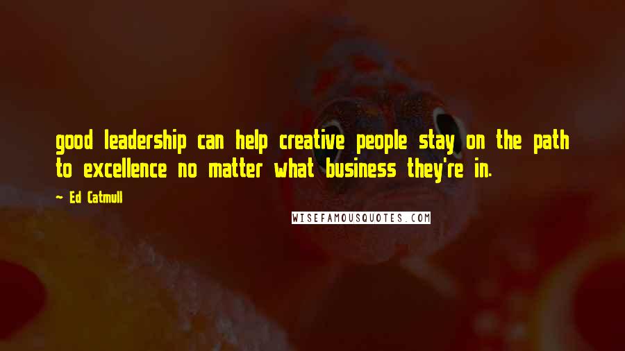 Ed Catmull Quotes: good leadership can help creative people stay on the path to excellence no matter what business they're in.