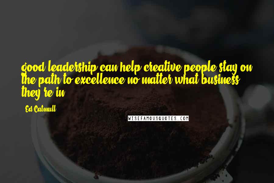 Ed Catmull Quotes: good leadership can help creative people stay on the path to excellence no matter what business they're in.