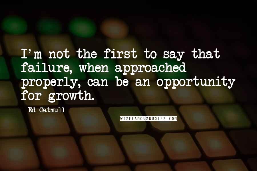 Ed Catmull Quotes: I'm not the first to say that failure, when approached properly, can be an opportunity for growth.