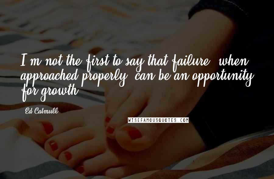 Ed Catmull Quotes: I'm not the first to say that failure, when approached properly, can be an opportunity for growth.