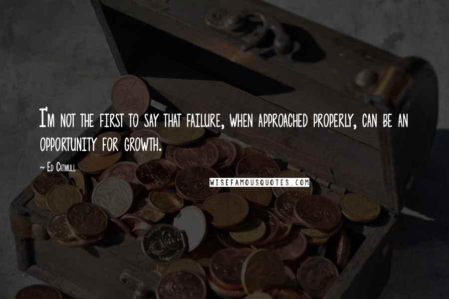 Ed Catmull Quotes: I'm not the first to say that failure, when approached properly, can be an opportunity for growth.