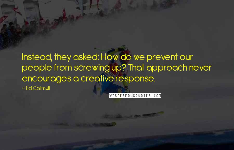 Ed Catmull Quotes: Instead, they asked: How do we prevent our people from screwing up? That approach never encourages a creative response.