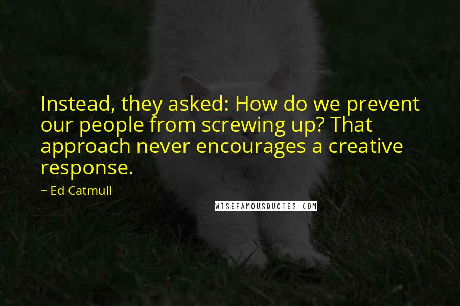 Ed Catmull Quotes: Instead, they asked: How do we prevent our people from screwing up? That approach never encourages a creative response.
