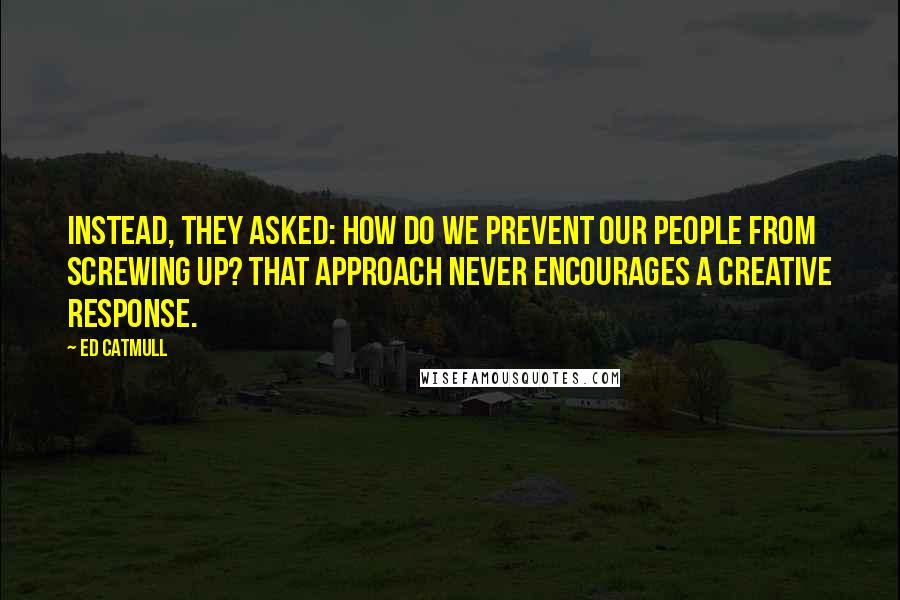 Ed Catmull Quotes: Instead, they asked: How do we prevent our people from screwing up? That approach never encourages a creative response.