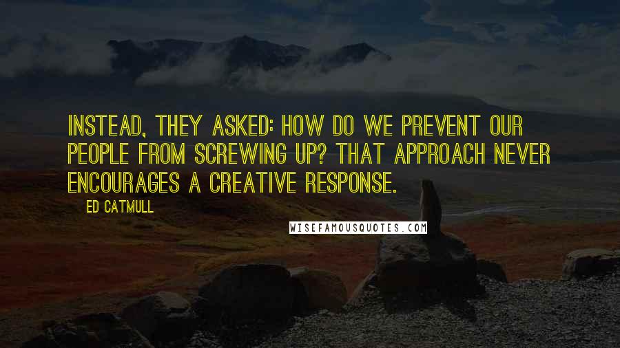 Ed Catmull Quotes: Instead, they asked: How do we prevent our people from screwing up? That approach never encourages a creative response.