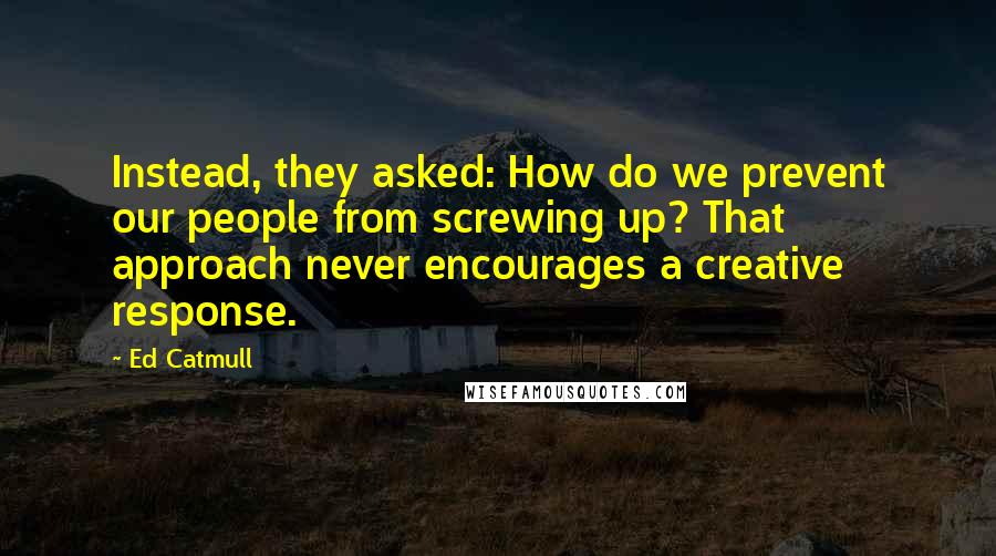 Ed Catmull Quotes: Instead, they asked: How do we prevent our people from screwing up? That approach never encourages a creative response.