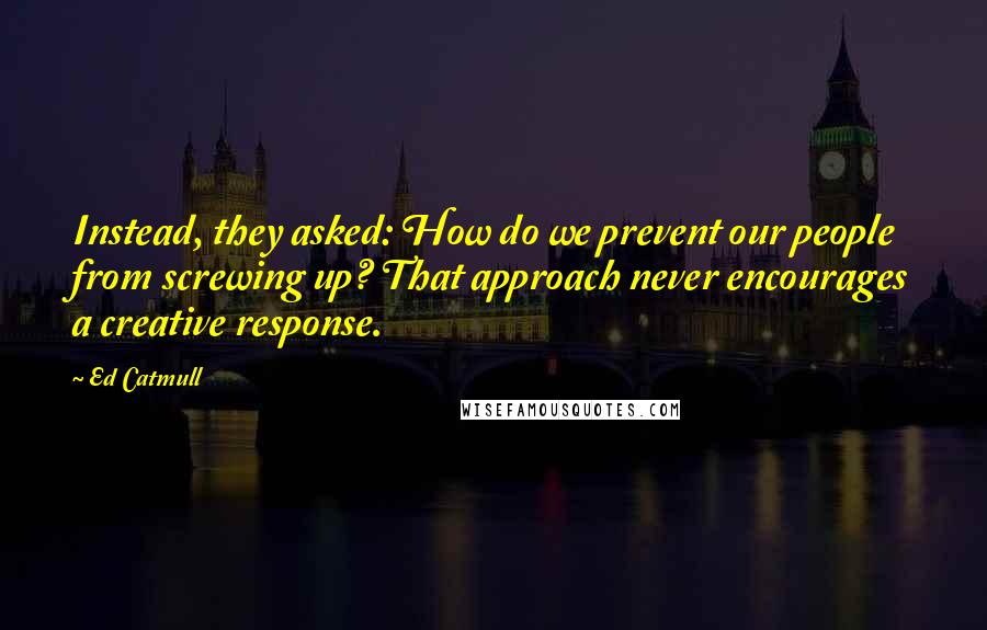 Ed Catmull Quotes: Instead, they asked: How do we prevent our people from screwing up? That approach never encourages a creative response.