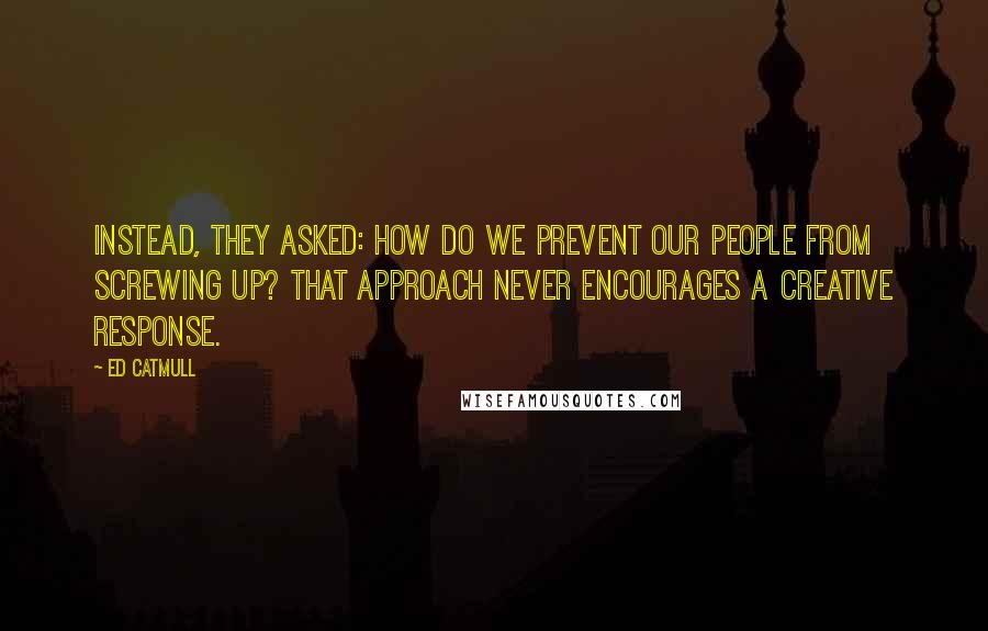 Ed Catmull Quotes: Instead, they asked: How do we prevent our people from screwing up? That approach never encourages a creative response.