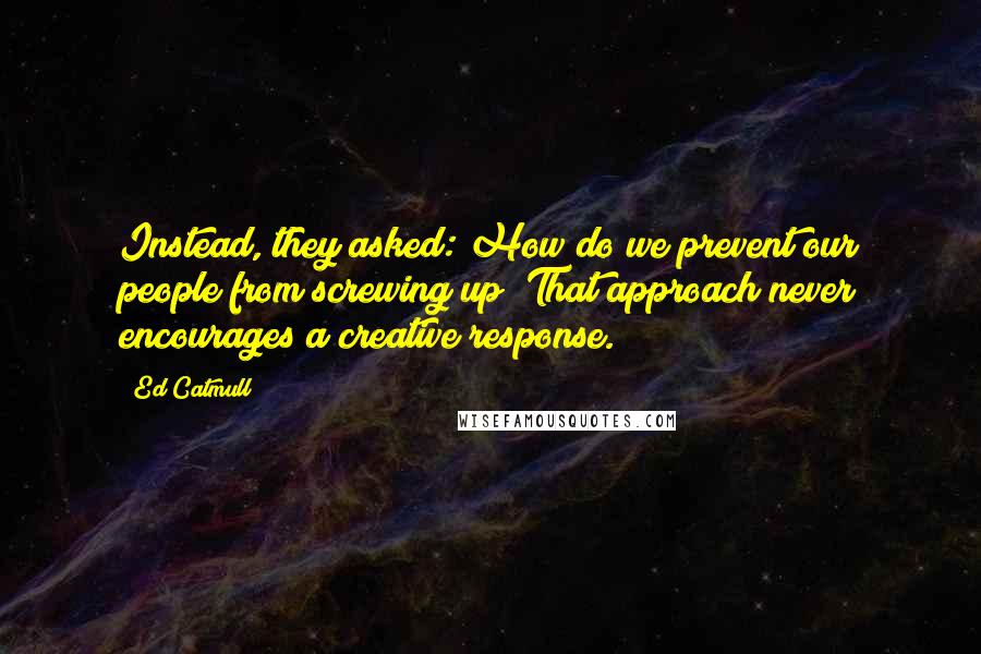 Ed Catmull Quotes: Instead, they asked: How do we prevent our people from screwing up? That approach never encourages a creative response.