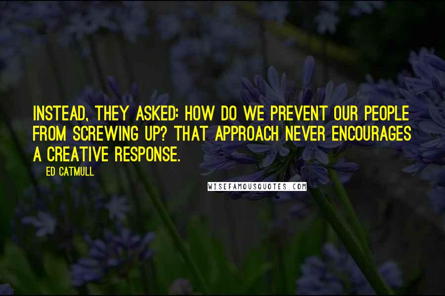 Ed Catmull Quotes: Instead, they asked: How do we prevent our people from screwing up? That approach never encourages a creative response.