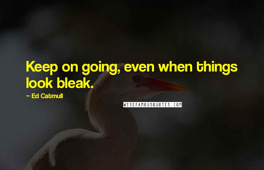 Ed Catmull Quotes: Keep on going, even when things look bleak.