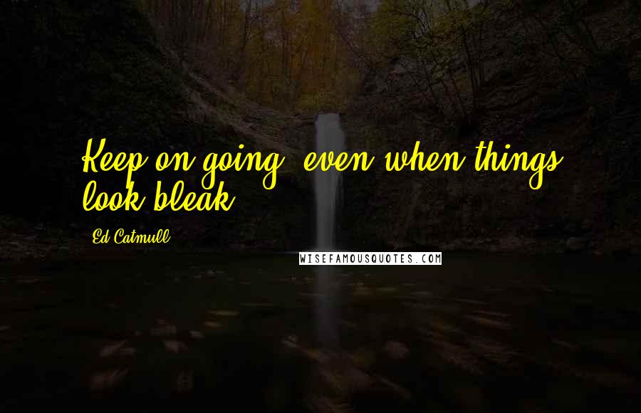 Ed Catmull Quotes: Keep on going, even when things look bleak.