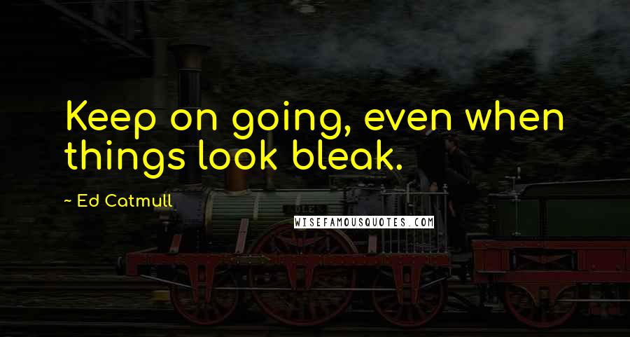 Ed Catmull Quotes: Keep on going, even when things look bleak.