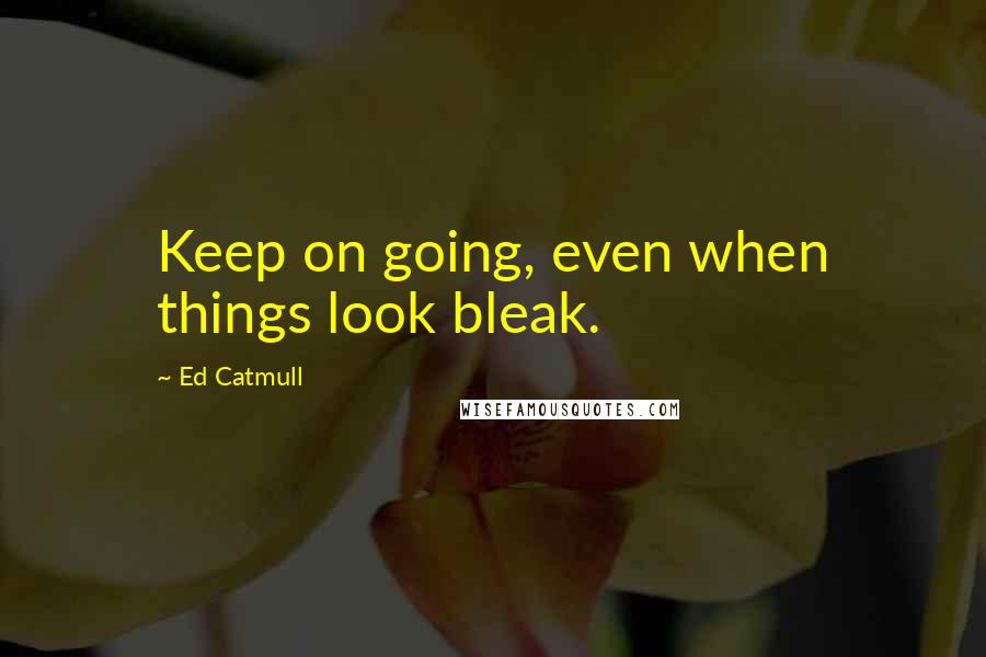 Ed Catmull Quotes: Keep on going, even when things look bleak.