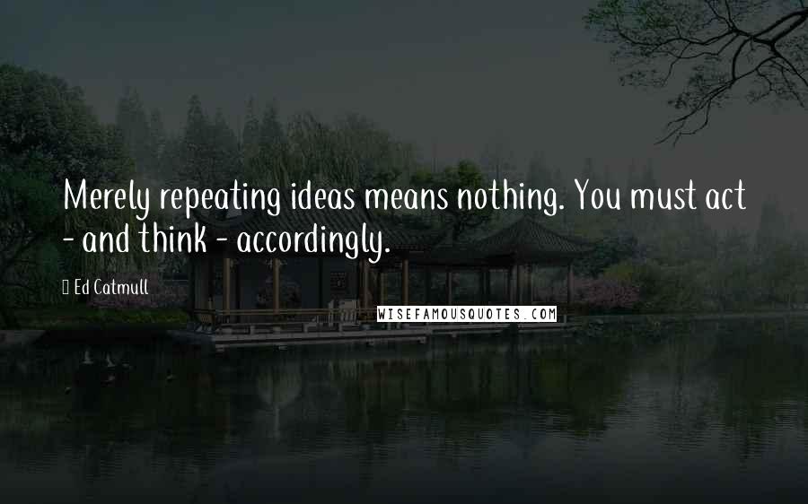 Ed Catmull Quotes: Merely repeating ideas means nothing. You must act - and think - accordingly.