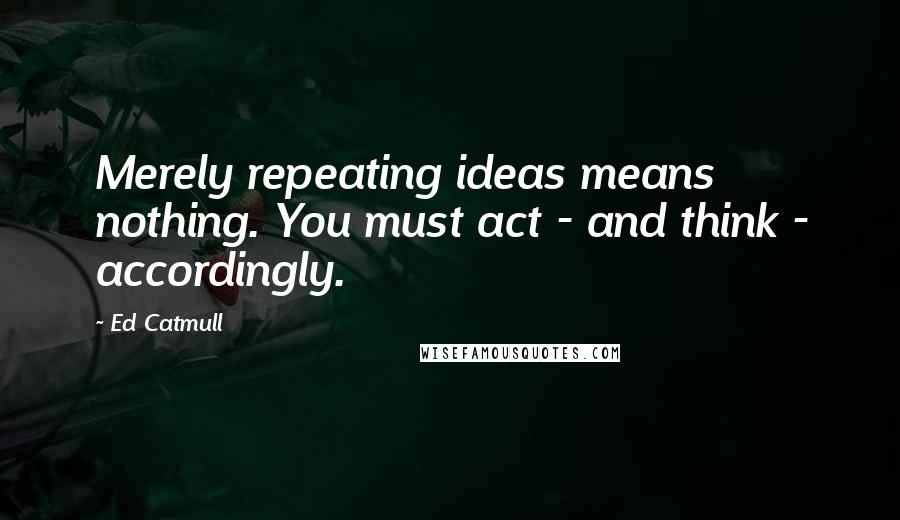 Ed Catmull Quotes: Merely repeating ideas means nothing. You must act - and think - accordingly.