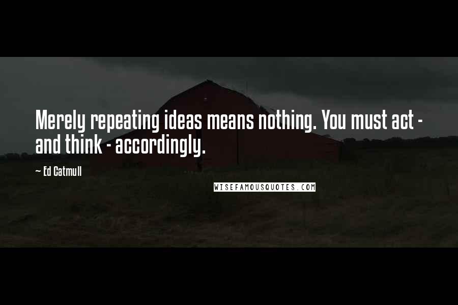 Ed Catmull Quotes: Merely repeating ideas means nothing. You must act - and think - accordingly.