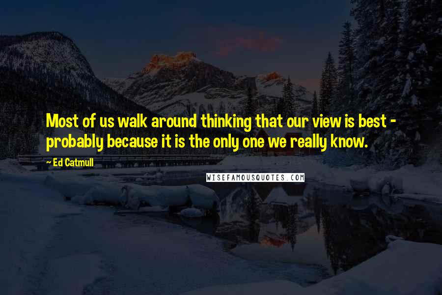Ed Catmull Quotes: Most of us walk around thinking that our view is best - probably because it is the only one we really know.