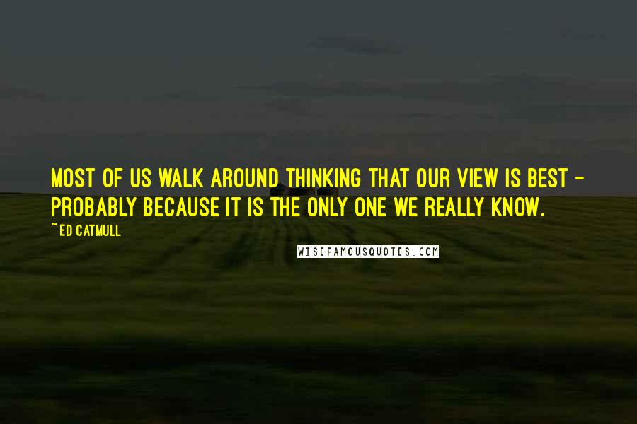 Ed Catmull Quotes: Most of us walk around thinking that our view is best - probably because it is the only one we really know.