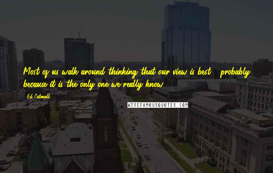 Ed Catmull Quotes: Most of us walk around thinking that our view is best - probably because it is the only one we really know.