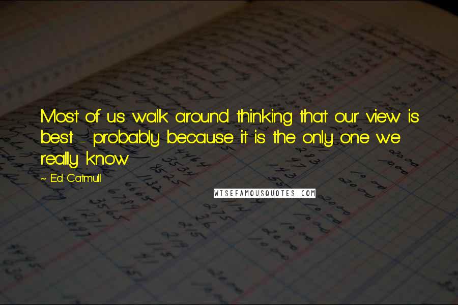 Ed Catmull Quotes: Most of us walk around thinking that our view is best - probably because it is the only one we really know.