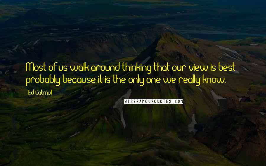 Ed Catmull Quotes: Most of us walk around thinking that our view is best - probably because it is the only one we really know.