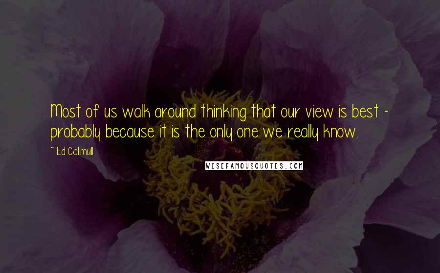 Ed Catmull Quotes: Most of us walk around thinking that our view is best - probably because it is the only one we really know.