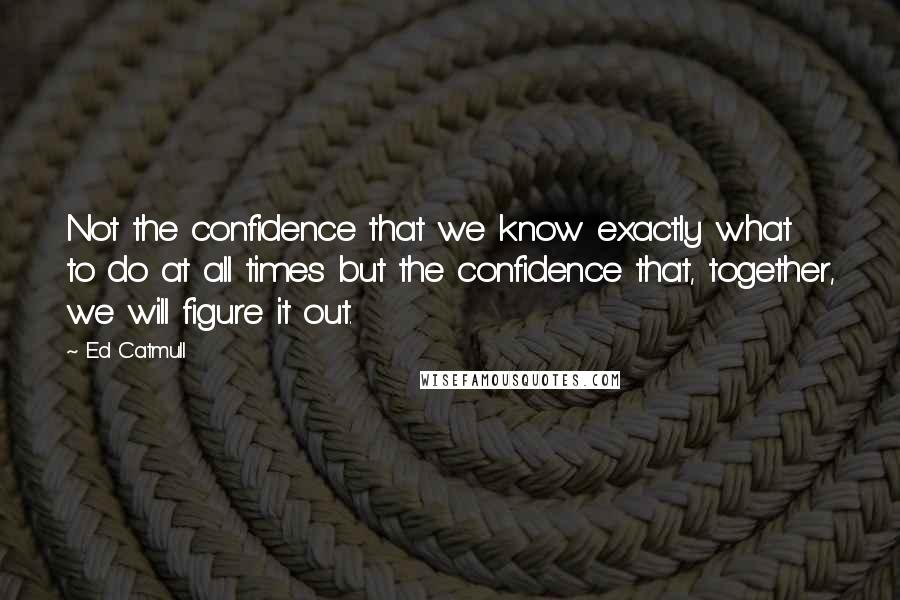 Ed Catmull Quotes: Not the confidence that we know exactly what to do at all times but the confidence that, together, we will figure it out.