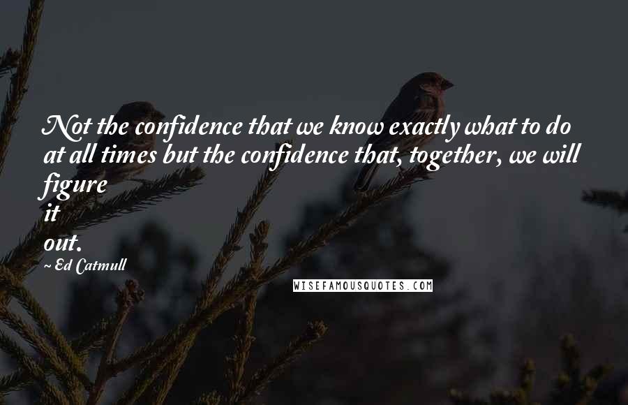 Ed Catmull Quotes: Not the confidence that we know exactly what to do at all times but the confidence that, together, we will figure it out.