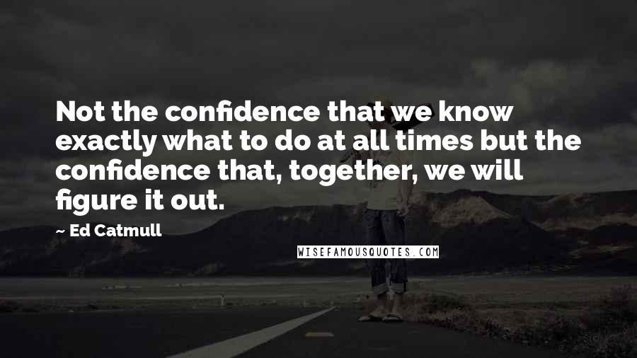 Ed Catmull Quotes: Not the confidence that we know exactly what to do at all times but the confidence that, together, we will figure it out.