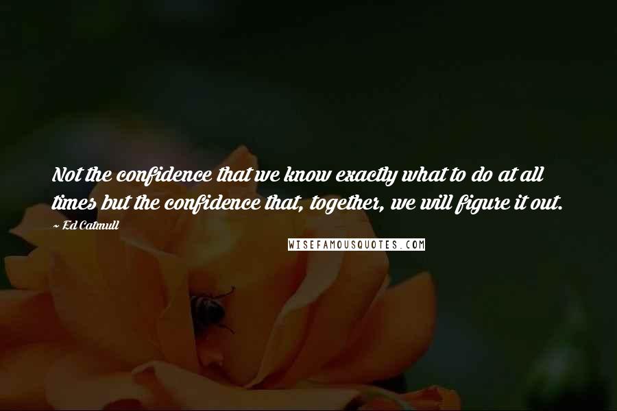 Ed Catmull Quotes: Not the confidence that we know exactly what to do at all times but the confidence that, together, we will figure it out.