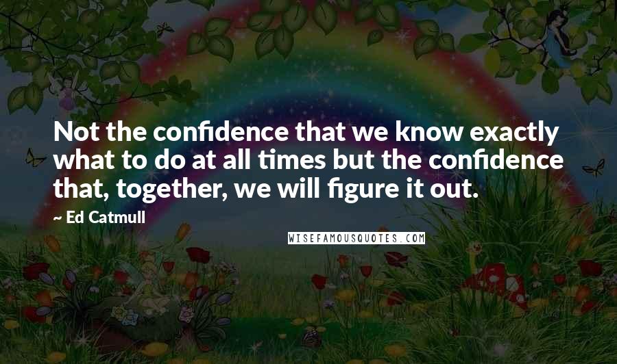 Ed Catmull Quotes: Not the confidence that we know exactly what to do at all times but the confidence that, together, we will figure it out.
