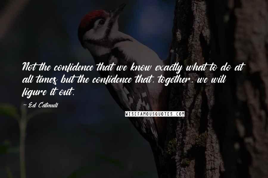 Ed Catmull Quotes: Not the confidence that we know exactly what to do at all times but the confidence that, together, we will figure it out.