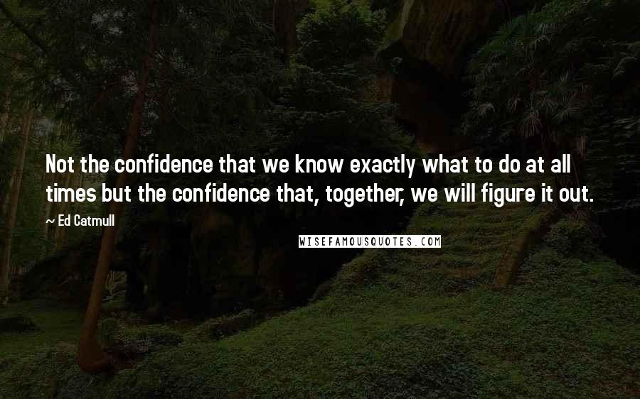 Ed Catmull Quotes: Not the confidence that we know exactly what to do at all times but the confidence that, together, we will figure it out.