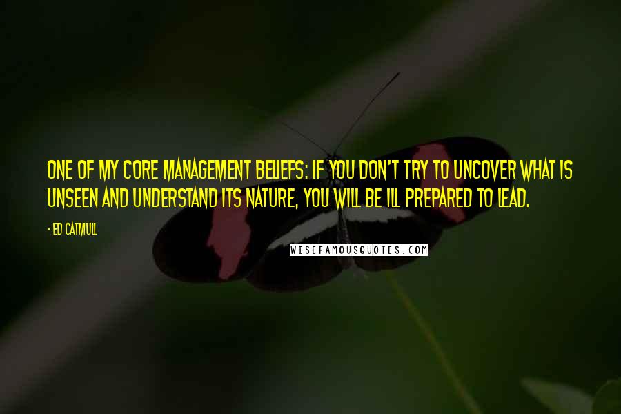 Ed Catmull Quotes: one of my core management beliefs: If you don't try to uncover what is unseen and understand its nature, you will be ill prepared to lead.