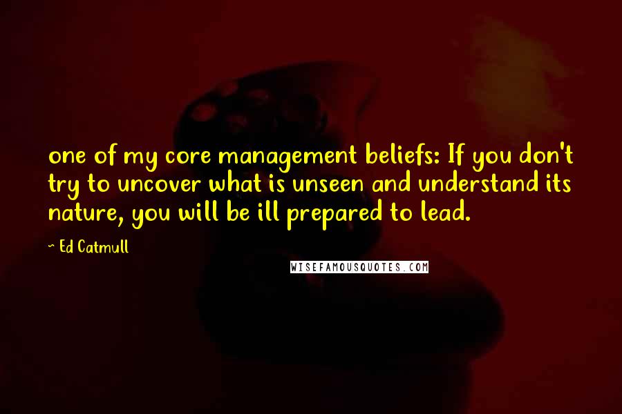 Ed Catmull Quotes: one of my core management beliefs: If you don't try to uncover what is unseen and understand its nature, you will be ill prepared to lead.