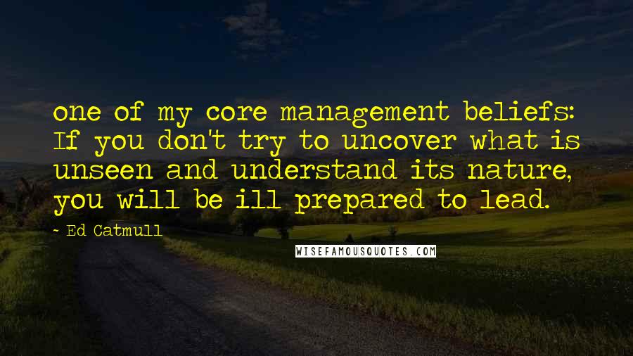 Ed Catmull Quotes: one of my core management beliefs: If you don't try to uncover what is unseen and understand its nature, you will be ill prepared to lead.