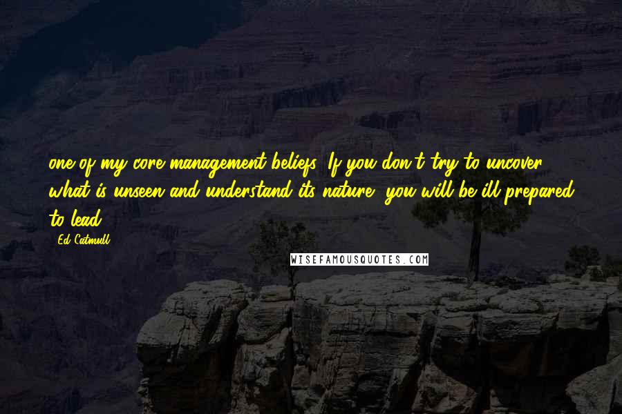 Ed Catmull Quotes: one of my core management beliefs: If you don't try to uncover what is unseen and understand its nature, you will be ill prepared to lead.