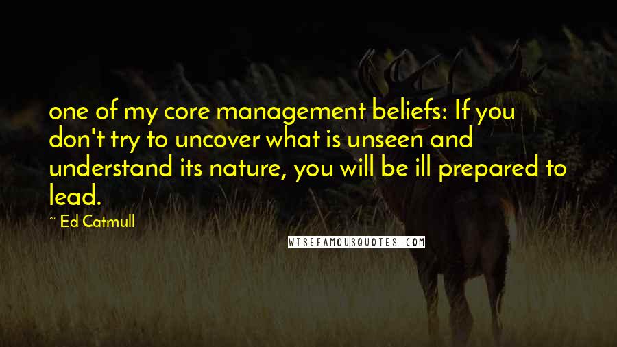 Ed Catmull Quotes: one of my core management beliefs: If you don't try to uncover what is unseen and understand its nature, you will be ill prepared to lead.